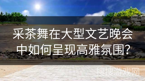 采茶舞在大型文艺晚会中如何呈现高雅氛围？