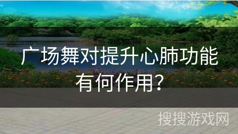广场舞对提升心肺功能有何作用？
