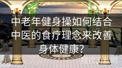 中老年健身操如何结合中医的食疗理念来改善身体健康？