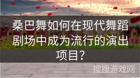 桑巴舞如何在现代舞蹈剧场中成为流行的演出项目？