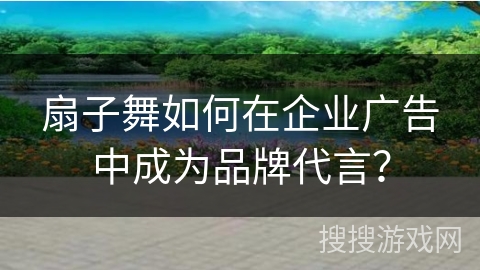 扇子舞如何在企业广告中成为品牌代言？