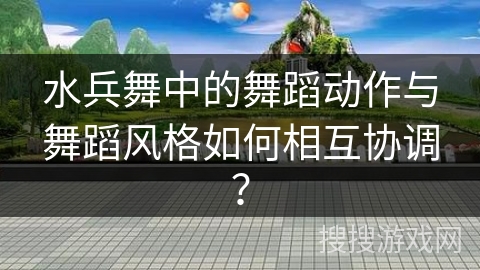 水兵舞中的舞蹈动作与舞蹈风格如何相互协调？