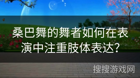 桑巴舞的舞者如何在表演中注重肢体表达？