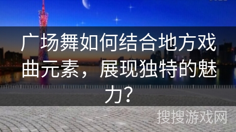 广场舞如何结合地方戏曲元素，展现独特的魅力？