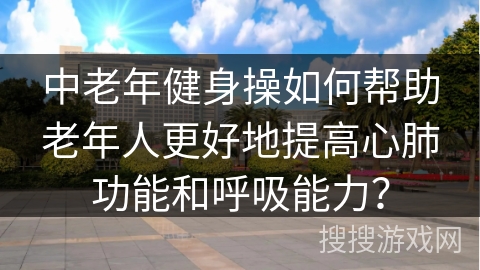 中老年健身操如何帮助老年人更好地提高心肺功能和呼吸能力？