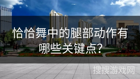 恰恰舞中的腿部动作有哪些关键点？