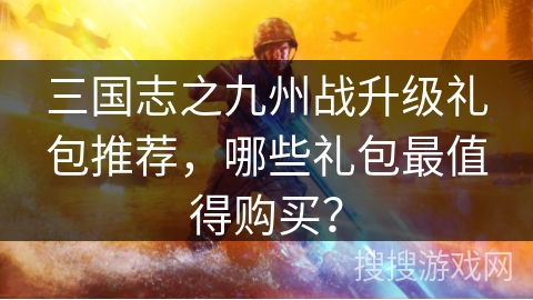 三国志之九州战升级礼包推荐，哪些礼包最值得购买？
