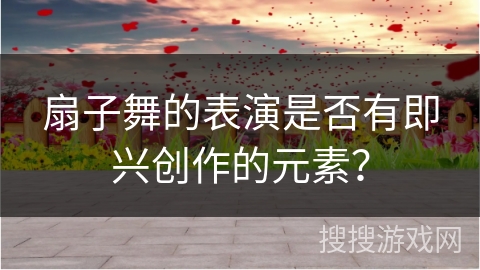 扇子舞的表演是否有即兴创作的元素？