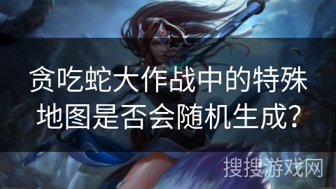 贪吃蛇大作战中的特殊地图是否会随机生成？