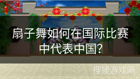 扇子舞如何在国际比赛中代表中国？