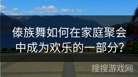 傣族舞如何在家庭聚会中成为欢乐的一部分？