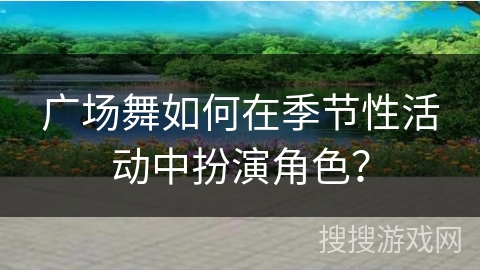 广场舞如何在季节性活动中扮演角色？