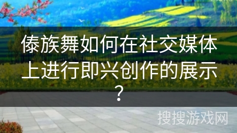 傣族舞如何在社交媒体上进行即兴创作的展示？