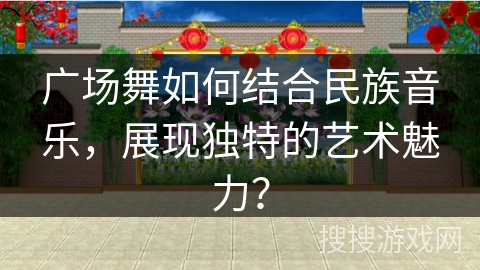 广场舞如何结合民族音乐，展现独特的艺术魅力？