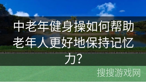 中老年健身操如何帮助老年人更好地保持记忆力？