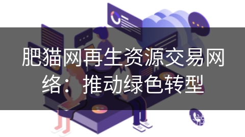 肥猫网再生资源交易网络:推动绿色转型 肥猫网再生资源交易网络:推动绿色转型
