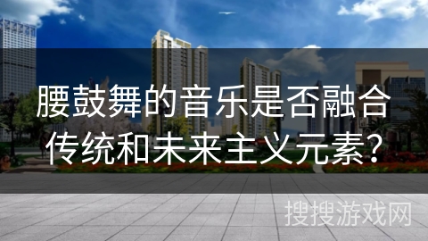 腰鼓舞的音乐是否融合传统和未来主义元素？
