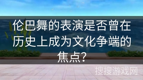 伦巴舞的表演是否曾在历史上成为文化争端的焦点？