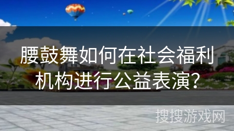 腰鼓舞如何在社会福利机构进行公益表演？