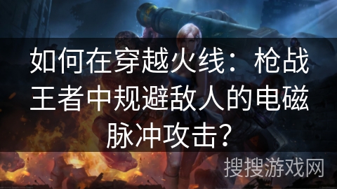 如何在穿越火线：枪战王者中规避敌人的电磁脉冲攻击？