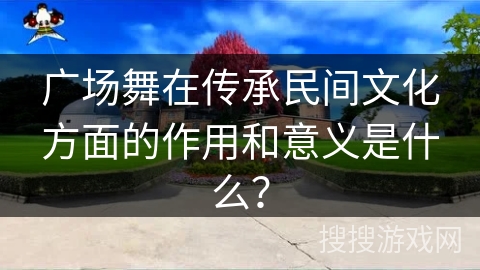 广场舞在传承民间文化方面的作用和意义是什么？
