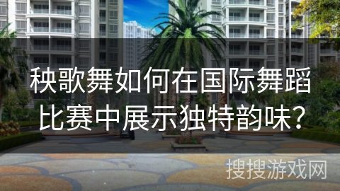 秧歌舞如何在国际舞蹈比赛中展示独特韵味？