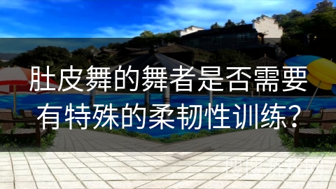 肚皮舞的舞者是否需要有特殊的柔韧性训练？