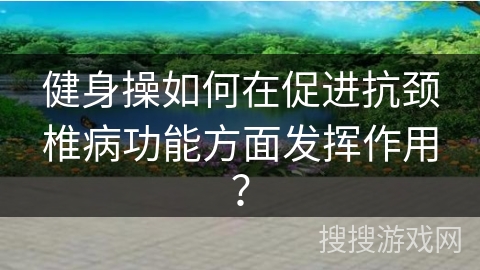 健身操如何在促进抗颈椎病功能方面发挥作用？