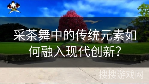 采茶舞中的传统元素如何融入现代创新？