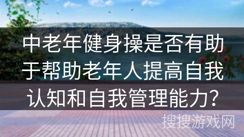 中老年健身操是否有助于帮助老年人提高自我认知和自我管理能力？