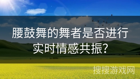 腰鼓舞的舞者是否进行实时情感共振？