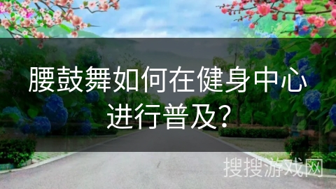 腰鼓舞如何在健身中心进行普及？