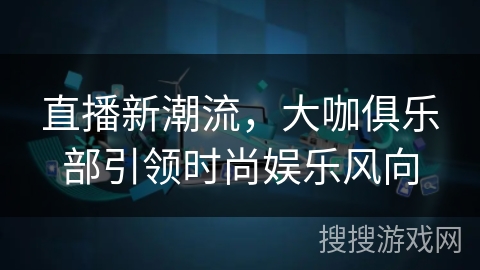 直播新潮流,大咖俱乐部引领时尚娱乐风向 直播新潮流,大咖俱乐部引领时尚娱乐风向