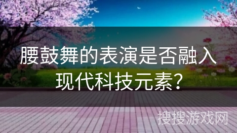 腰鼓舞的表演是否融入现代科技元素？