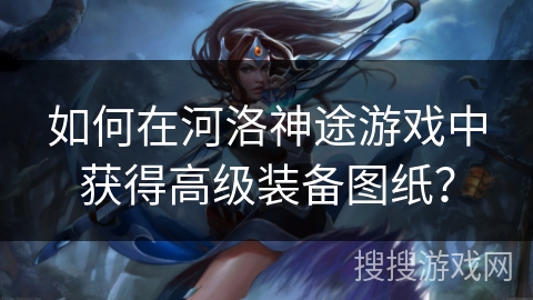 如何在河洛神途游戏中获得高级装备图纸？