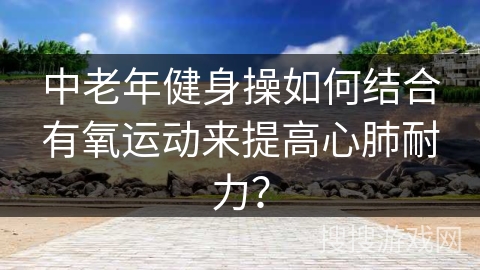 中老年健身操如何结合有氧运动来提高心肺耐力？