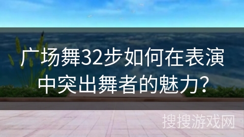 广场舞32步如何在表演中突出舞者的魅力？