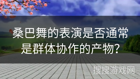 桑巴舞的表演是否通常是群体协作的产物？