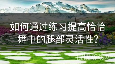 如何通过练习提高恰恰舞中的腿部灵活性？