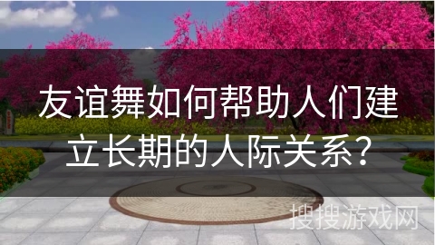 友谊舞如何帮助人们建立长期的人际关系？