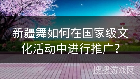 新疆舞如何在国家级文化活动中进行推广？