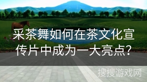 采茶舞如何在茶文化宣传片中成为一大亮点？