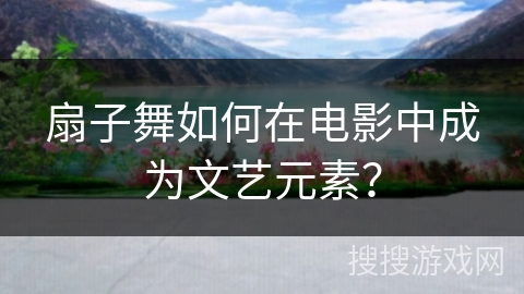 扇子舞如何在电影中成为文艺元素？