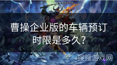 曹操企业版的车辆预订时限是多久? 曹操企业版的车辆预订时限是多久?