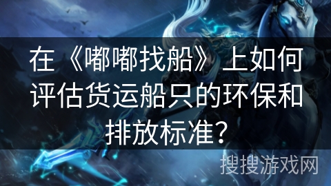 在《嘟嘟找船》上如何评估货运船只的环保和排放标准? 在《嘟嘟找船》上如何评估货运船只的环保和排放标准?