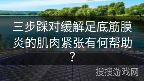 三步踩对缓解足底筋膜炎的肌肉紧张有何帮助？