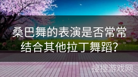 桑巴舞的表演是否常常结合其他拉丁舞蹈？