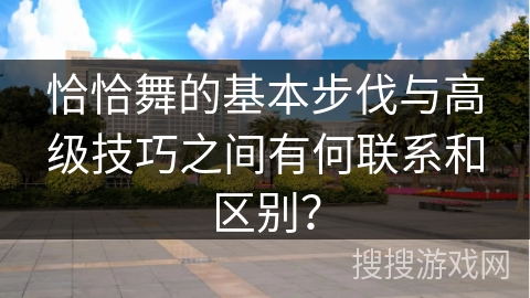 恰恰舞的基本步伐与高级技巧之间有何联系和区别？