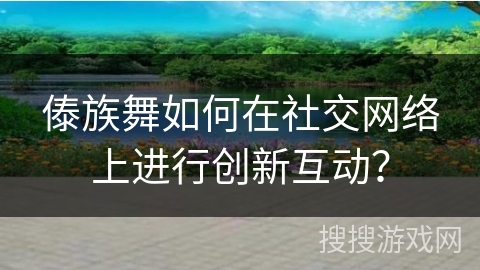 傣族舞如何在社交网络上进行创新互动？
