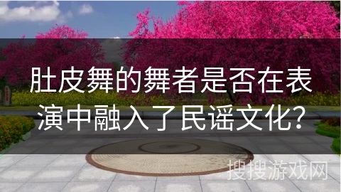 肚皮舞的舞者是否在表演中融入了民谣文化？
